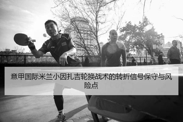 意甲国际米兰小因扎吉轮换战术的转折信号保守与风险点